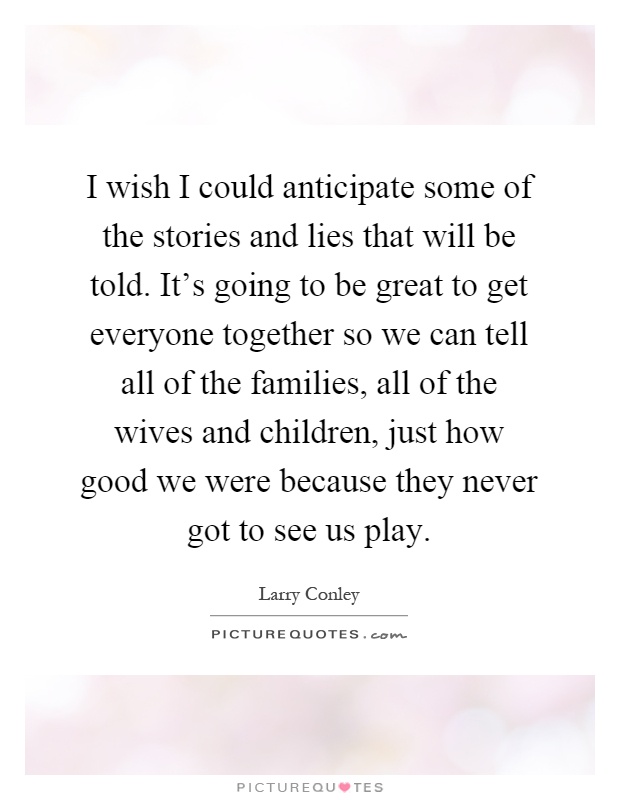 I wish I could anticipate some of the stories and lies that will be told. It's going to be great to get everyone together so we can tell all of the families, all of the wives and children, just how good we were because they never got to see us play Picture Quote #1