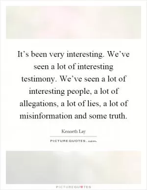It’s been very interesting. We’ve seen a lot of interesting testimony. We’ve seen a lot of interesting people, a lot of allegations, a lot of lies, a lot of misinformation and some truth Picture Quote #1