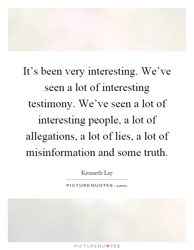 It's been very interesting. We've seen a lot of interesting testimony. We've seen a lot of interesting people, a lot of allegations, a lot of lies, a lot of misinformation and some truth Picture Quote #1