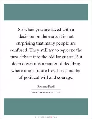 So when you are faced with a decision on the euro, it is not surprising that many people are confused. They still try to squeeze the euro debate into the old language. But deep down it is a matter of deciding where one’s future lies. It is a matter of political will and courage Picture Quote #1