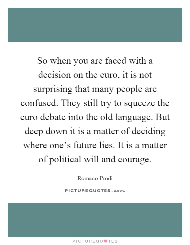 So when you are faced with a decision on the euro, it is not surprising that many people are confused. They still try to squeeze the euro debate into the old language. But deep down it is a matter of deciding where one's future lies. It is a matter of political will and courage Picture Quote #1