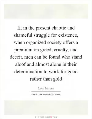If, in the present chaotic and shameful struggle for existence, when organized society offers a premium on greed, cruelty, and deceit, men can be found who stand aloof and almost alone in their determination to work for good rather than gold Picture Quote #1