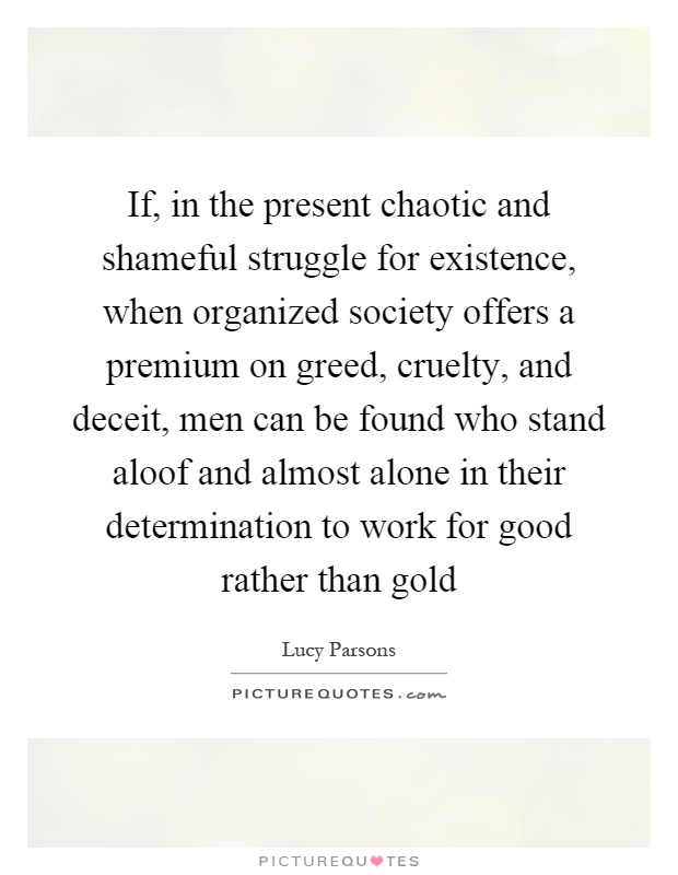If, in the present chaotic and shameful struggle for existence, when organized society offers a premium on greed, cruelty, and deceit, men can be found who stand aloof and almost alone in their determination to work for good rather than gold Picture Quote #1