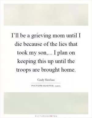 I’ll be a grieving mom until I die because of the lies that took my son,... I plan on keeping this up until the troops are brought home Picture Quote #1