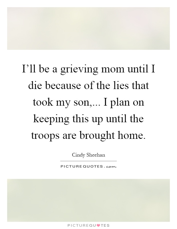 I'll be a grieving mom until I die because of the lies that took my son,... I plan on keeping this up until the troops are brought home Picture Quote #1