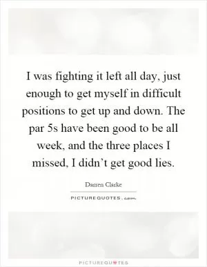 I was fighting it left all day, just enough to get myself in difficult positions to get up and down. The par 5s have been good to be all week, and the three places I missed, I didn’t get good lies Picture Quote #1