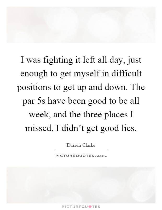 I was fighting it left all day, just enough to get myself in difficult positions to get up and down. The par 5s have been good to be all week, and the three places I missed, I didn't get good lies Picture Quote #1