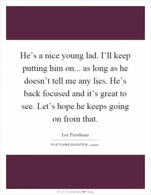 He’s a nice young lad. I’ll keep putting him on... as long as he doesn’t tell me any lies. He’s back focused and it’s great to see. Let’s hope he keeps going on from that Picture Quote #1