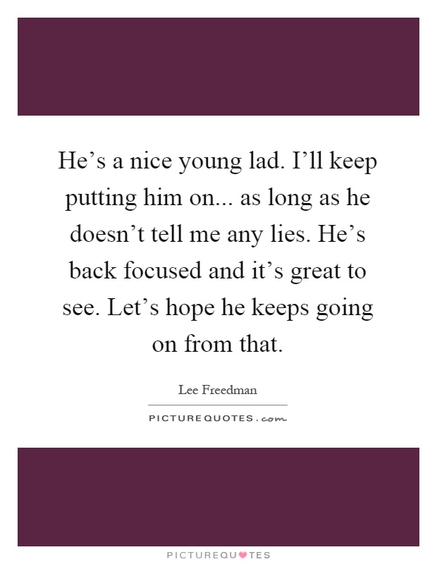 He's a nice young lad. I'll keep putting him on... as long as he doesn't tell me any lies. He's back focused and it's great to see. Let's hope he keeps going on from that Picture Quote #1