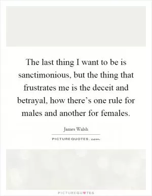 The last thing I want to be is sanctimonious, but the thing that frustrates me is the deceit and betrayal, how there’s one rule for males and another for females Picture Quote #1