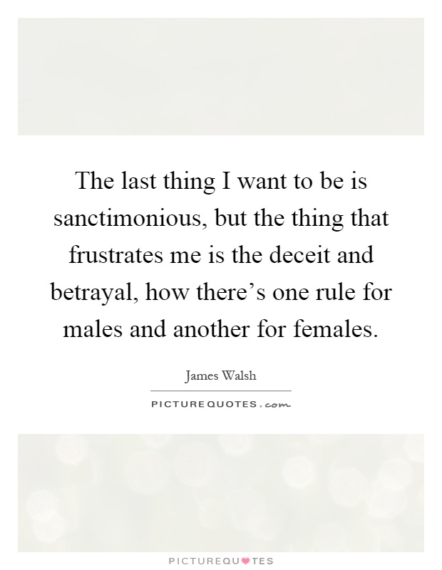 The last thing I want to be is sanctimonious, but the thing that frustrates me is the deceit and betrayal, how there's one rule for males and another for females Picture Quote #1