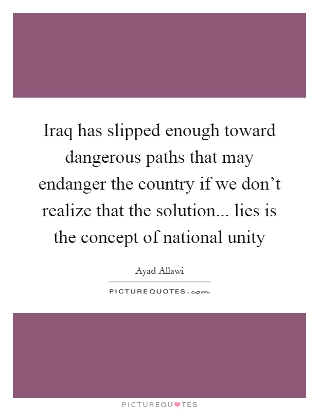 Iraq has slipped enough toward dangerous paths that may endanger the country if we don't realize that the solution... lies is the concept of national unity Picture Quote #1