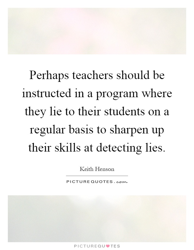 Perhaps teachers should be instructed in a program where they lie to their students on a regular basis to sharpen up their skills at detecting lies Picture Quote #1