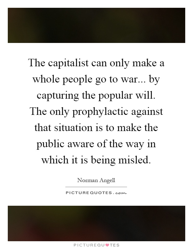 The capitalist can only make a whole people go to war... by capturing the popular will. The only prophylactic against that situation is to make the public aware of the way in which it is being misled Picture Quote #1