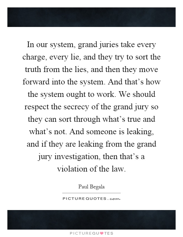 In our system, grand juries take every charge, every lie, and they try to sort the truth from the lies, and then they move forward into the system. And that's how the system ought to work. We should respect the secrecy of the grand jury so they can sort through what's true and what's not. And someone is leaking, and if they are leaking from the grand jury investigation, then that's a violation of the law Picture Quote #1