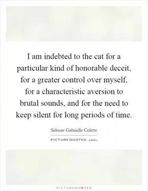 I am indebted to the cat for a particular kind of honorable deceit, for a greater control over myself, for a characteristic aversion to brutal sounds, and for the need to keep silent for long periods of time Picture Quote #1