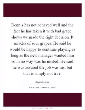 Dennis has not behaved well and the fact he has taken it with bad grace shows we made the right decision. It smacks of sour grapes. He said he would be happy to continue playing as long as the new manager wanted him so in no way was he misled. He said he was assured the job was his, but that is simply not true Picture Quote #1