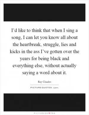 I’d like to think that when I sing a song, I can let you know all about the heartbreak, struggle, lies and kicks in the ass I’ve gotten over the years for being black and everything else, without actually saying a word about it Picture Quote #1
