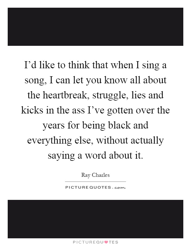 I'd like to think that when I sing a song, I can let you know all about the heartbreak, struggle, lies and kicks in the ass I've gotten over the years for being black and everything else, without actually saying a word about it Picture Quote #1