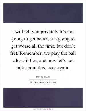 I will tell you privately it’s not going to get better, it’s going to get worse all the time, but don’t fret. Remember, we play the ball where it lies, and now let’s not talk about this, ever again Picture Quote #1
