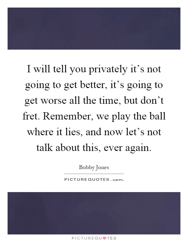 I will tell you privately it's not going to get better, it's going to get worse all the time, but don't fret. Remember, we play the ball where it lies, and now let's not talk about this, ever again Picture Quote #1