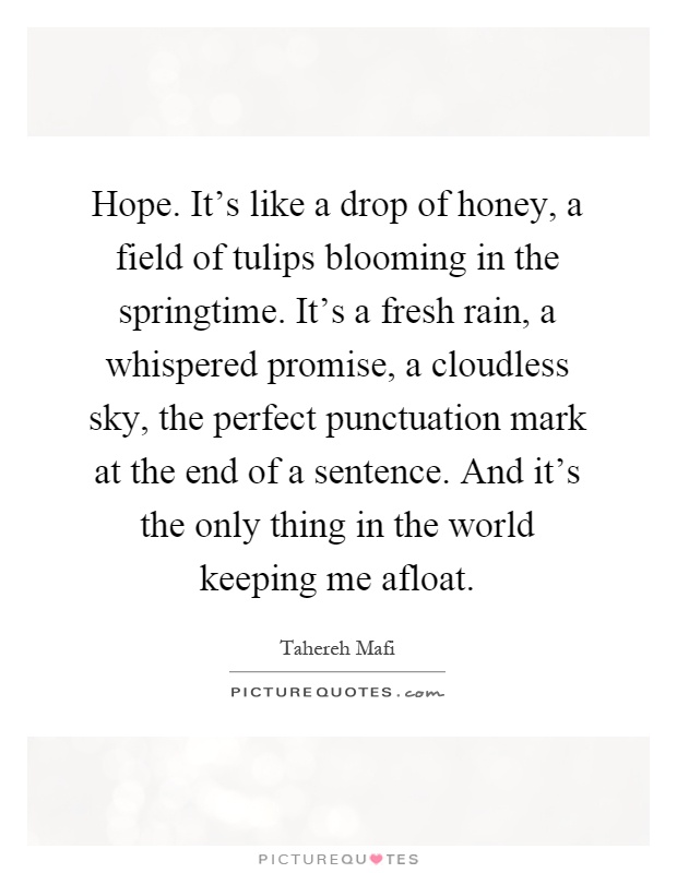 Hope. It's like a drop of honey, a field of tulips blooming in the springtime. It's a fresh rain, a whispered promise, a cloudless sky, the perfect punctuation mark at the end of a sentence. And it's the only thing in the world keeping me afloat Picture Quote #1