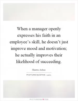 When a manager openly expresses his faith in an employee’s skill, he doesn’t just improve mood and motivation; he actually improves their likelihood of succeeding Picture Quote #1