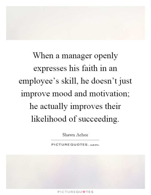 When a manager openly expresses his faith in an employee's skill, he doesn't just improve mood and motivation; he actually improves their likelihood of succeeding Picture Quote #1