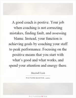 A good coach is postive. Your job when coaching is not correcting mistakes, finding fault, and assessing blame. Instead, your function is achieving goals by coaching your staff to peak performance. Focusing on the positive means that you start with what’s good and what works, and spend your attention and energy there Picture Quote #1