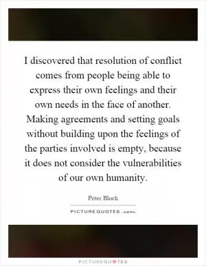 I discovered that resolution of conflict comes from people being able to express their own feelings and their own needs in the face of another. Making agreements and setting goals without building upon the feelings of the parties involved is empty, because it does not consider the vulnerabilities of our own humanity Picture Quote #1