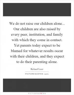 We do not raise our children alone... Our children are also raised by every peer, institution, and family with which they come in contact. Yet parents today expect to be blamed for whatever results occur with their children, and they expect to do their parenting alone Picture Quote #1