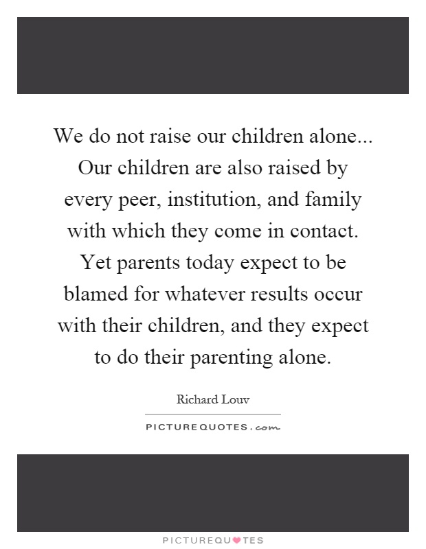 We do not raise our children alone... Our children are also raised by every peer, institution, and family with which they come in contact. Yet parents today expect to be blamed for whatever results occur with their children, and they expect to do their parenting alone Picture Quote #1