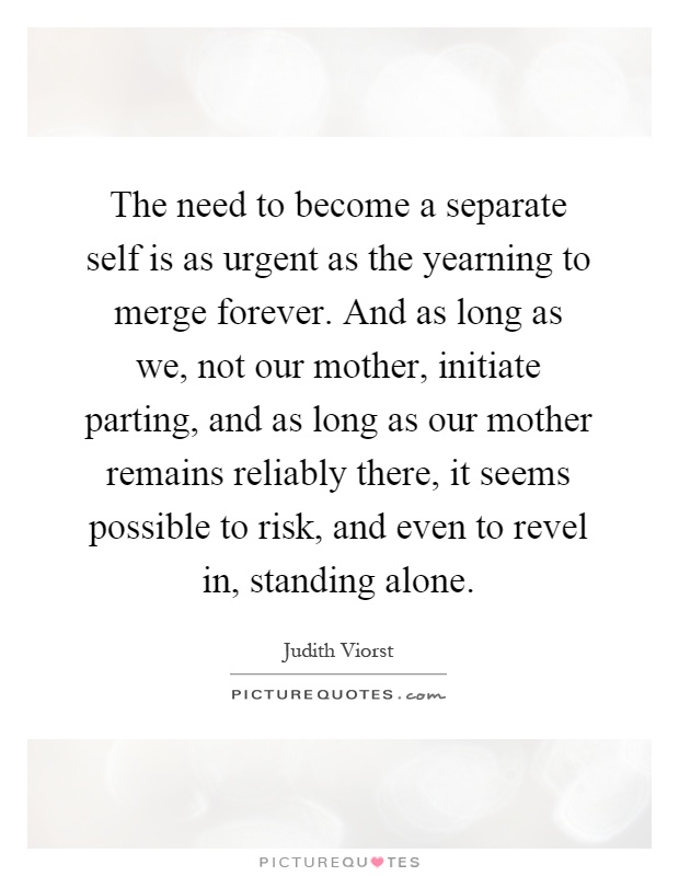 The need to become a separate self is as urgent as the yearning to merge forever. And as long as we, not our mother, initiate parting, and as long as our mother remains reliably there, it seems possible to risk, and even to revel in, standing alone Picture Quote #1