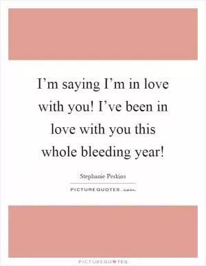 I’m saying I’m in love with you! I’ve been in love with you this whole bleeding year! Picture Quote #1