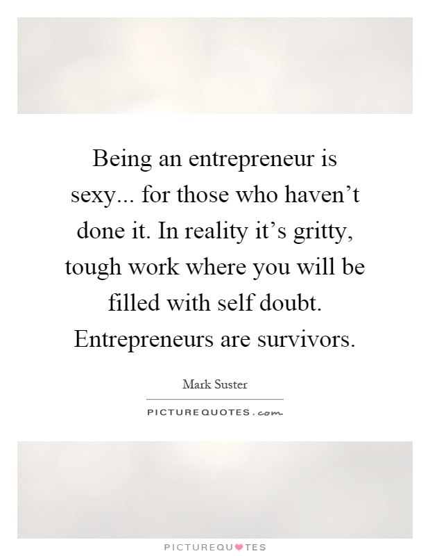 Being an entrepreneur is sexy... for those who haven't done it. In reality it's gritty, tough work where you will be filled with self doubt. Entrepreneurs are survivors Picture Quote #1