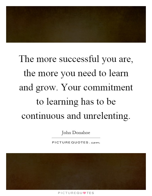 The more successful you are, the more you need to learn and grow. Your commitment to learning has to be continuous and unrelenting Picture Quote #1