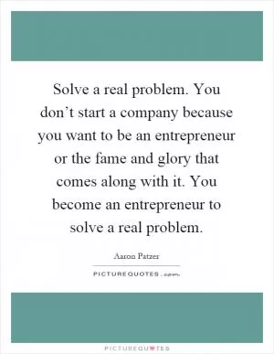 Solve a real problem. You don’t start a company because you want to be an entrepreneur or the fame and glory that comes along with it. You become an entrepreneur to solve a real problem Picture Quote #1