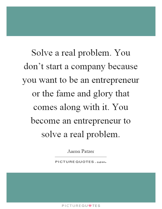 Solve a real problem. You don't start a company because you want to be an entrepreneur or the fame and glory that comes along with it. You become an entrepreneur to solve a real problem Picture Quote #1