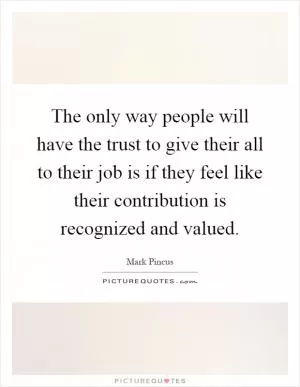 The only way people will have the trust to give their all to their job is if they feel like their contribution is recognized and valued Picture Quote #1