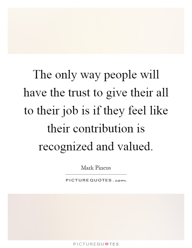 The only way people will have the trust to give their all to their job is if they feel like their contribution is recognized and valued Picture Quote #1