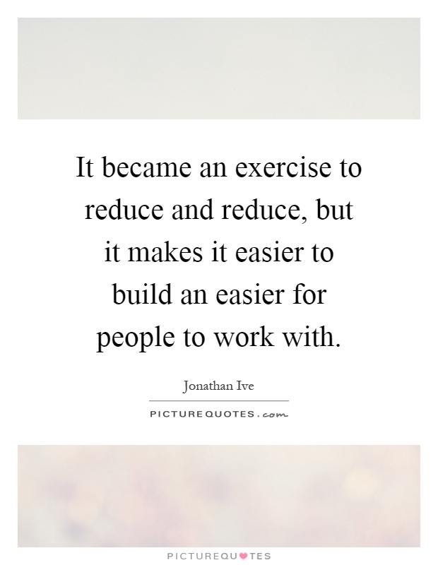 It became an exercise to reduce and reduce, but it makes it easier to build an easier for people to work with Picture Quote #1