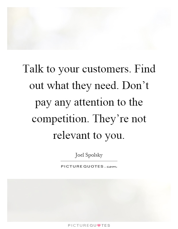 Talk to your customers. Find out what they need. Don't pay any attention to the competition. They're not relevant to you Picture Quote #1