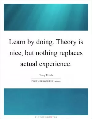 Learn by doing. Theory is nice, but nothing replaces actual experience Picture Quote #1