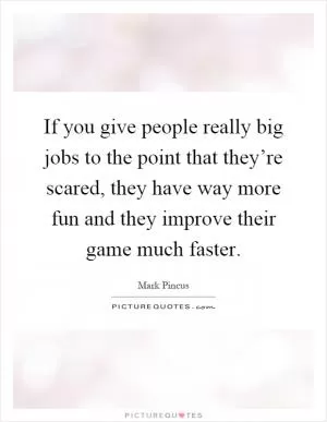 If you give people really big jobs to the point that they’re scared, they have way more fun and they improve their game much faster Picture Quote #1