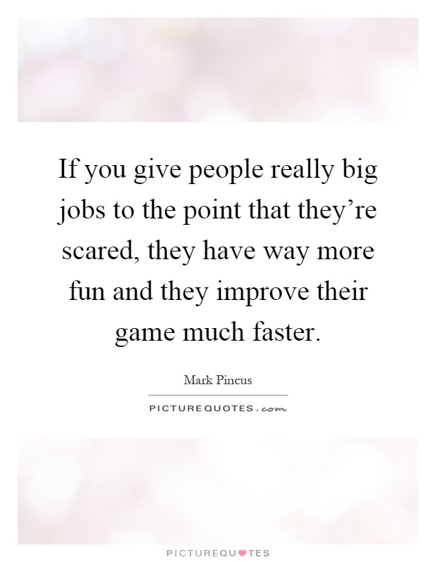 If you give people really big jobs to the point that they're scared, they have way more fun and they improve their game much faster Picture Quote #1