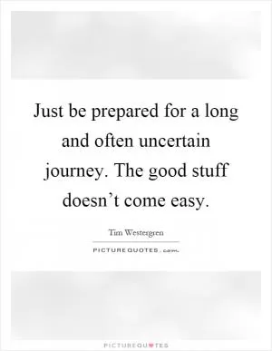 Just be prepared for a long and often uncertain journey. The good stuff doesn’t come easy Picture Quote #1