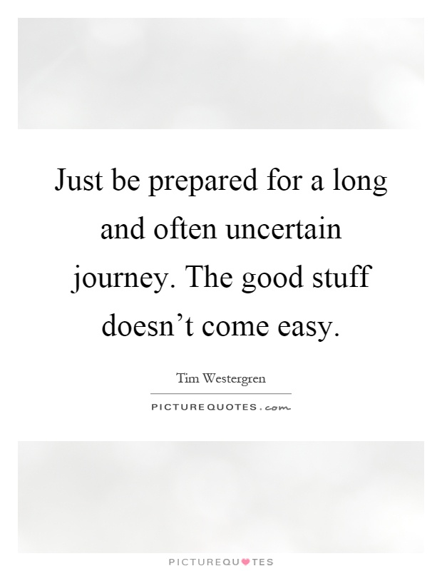 Just be prepared for a long and often uncertain journey. The good stuff doesn't come easy Picture Quote #1