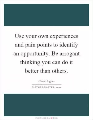 Use your own experiences and pain points to identify an opportunity. Be arrogant thinking you can do it better than others Picture Quote #1