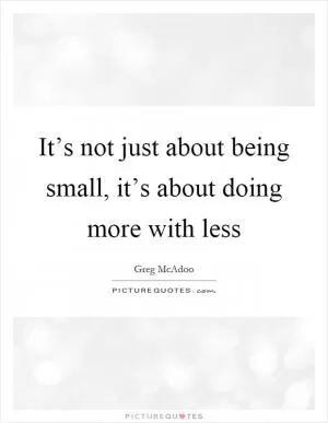 It’s not just about being small, it’s about doing more with less Picture Quote #1