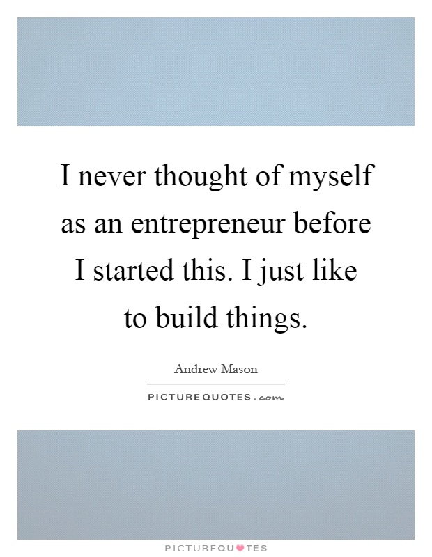 I never thought of myself as an entrepreneur before I started this. I just like to build things Picture Quote #1